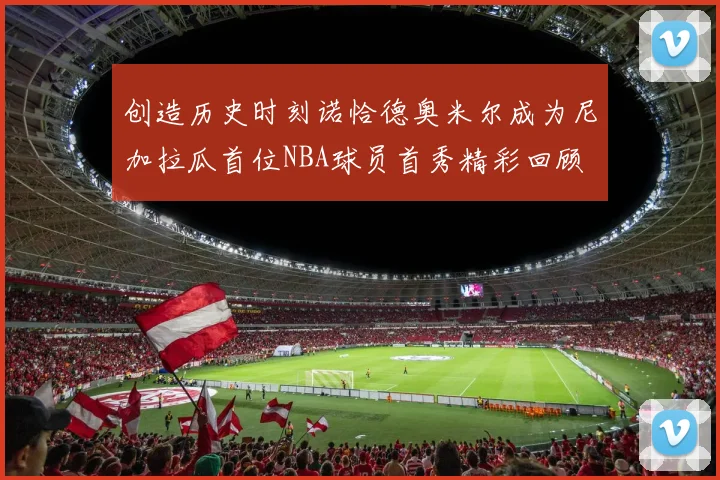 创造历史时刻诺恰德奥米尔成为尼加拉瓜首位NBA球员首秀精彩回顾