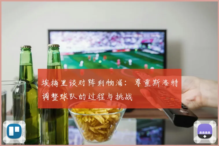 埃梅里谈对阵利物浦：尊重斯洛特调整球队的过程与挑战