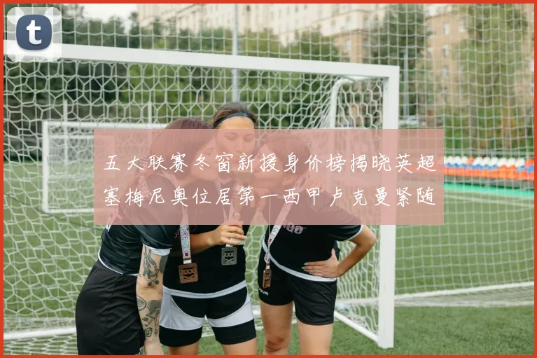 五大联赛冬窗新援身价榜揭晓英超塞梅尼奥位居第一西甲卢克曼紧随其后