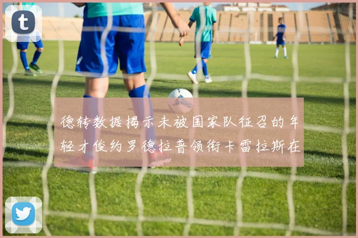 德转数据揭示未被国家队征召的年轻才俊约罗德拉普领衔卡雷拉斯在列
