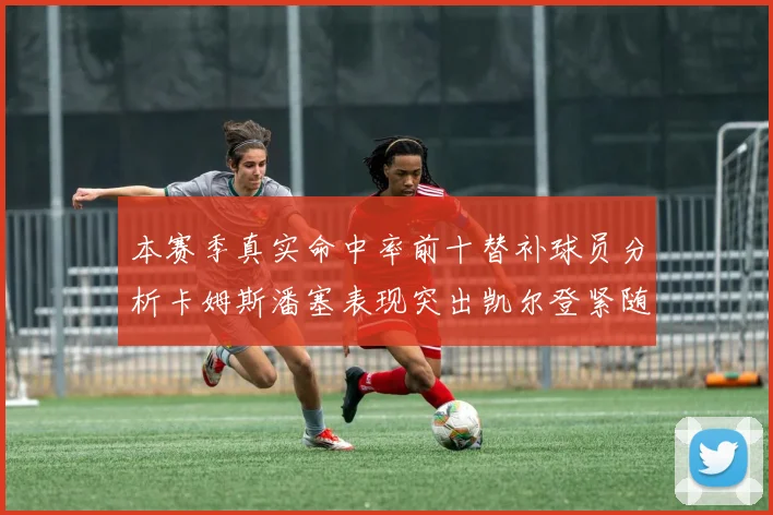 本赛季真实命中率前十替补球员分析卡姆斯潘塞表现突出凯尔登紧随其后