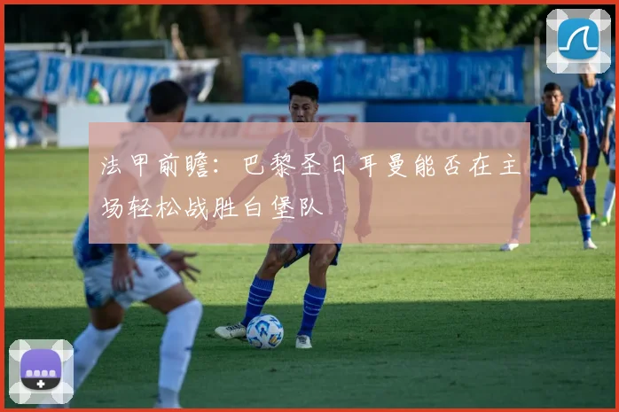 法甲前瞻：巴黎圣日耳曼能否在主场轻松战胜白堡队