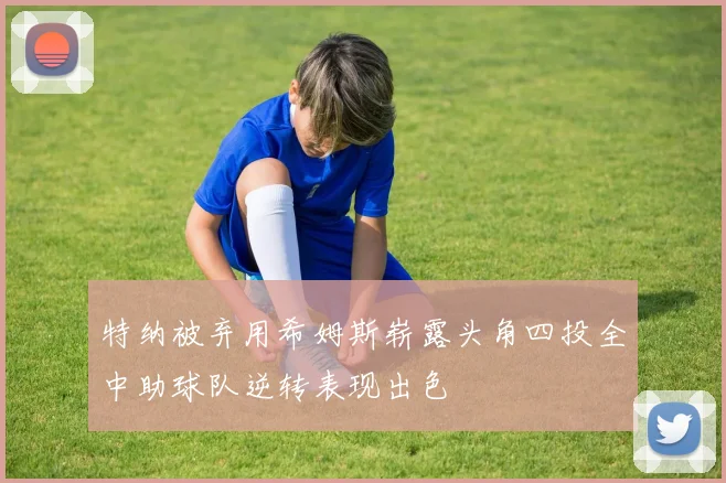 特纳被弃用希姆斯崭露头角四投全中助球队逆转表现出色