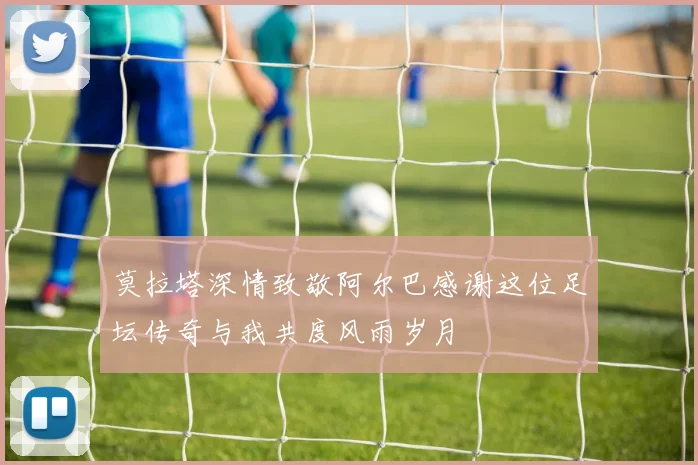 莫拉塔深情致敬阿尔巴感谢这位足坛传奇与我共度风雨岁月