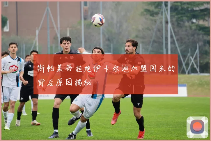 斯帕莱蒂拒绝伊卡尔迪加盟国米的背后原因揭秘