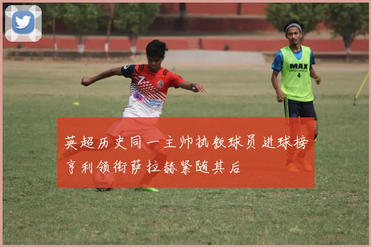 英超历史同一主帅执教球员进球榜亨利领衔萨拉赫紧随其后