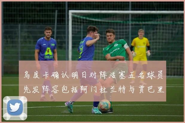 乌度卡确认明日对阵活塞五名球员先发阵容包括阿门杜兰特与贾巴里申京亚当斯