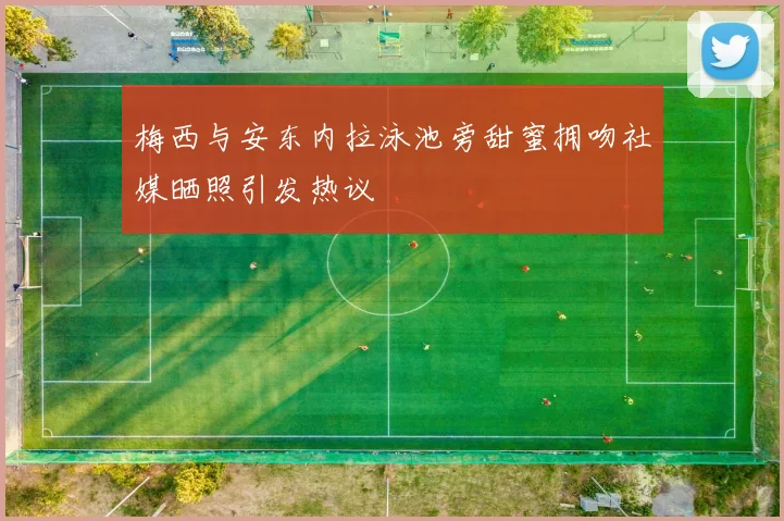 梅西与安东内拉泳池旁甜蜜拥吻社媒晒照引发热议