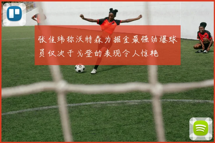 张佳玮称沃特森为掘金最强劲爆球员仅次于戈登的表现令人惊艳