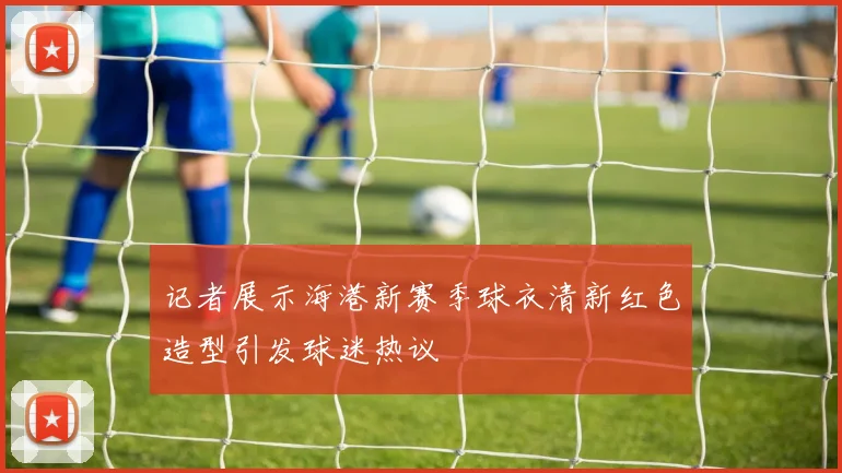 记者展示海港新赛季球衣清新红色造型引发球迷热议