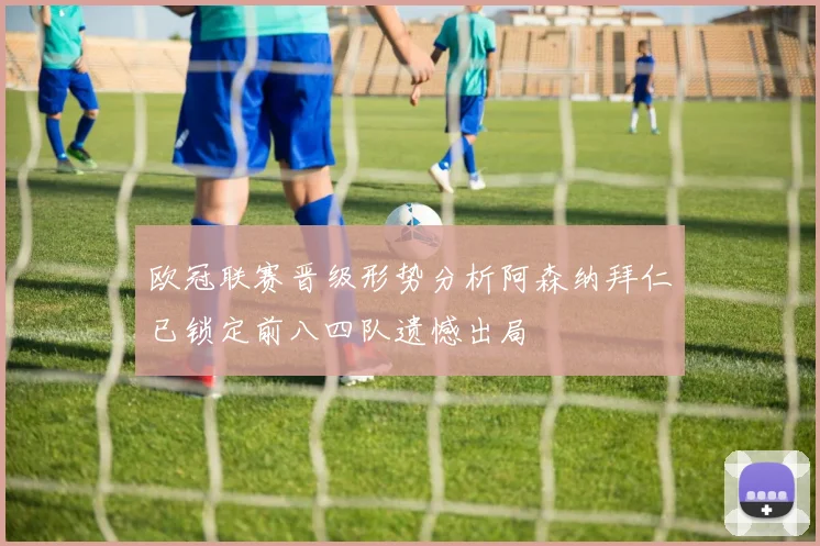欧冠联赛晋级形势分析阿森纳拜仁已锁定前八四队遗憾出局