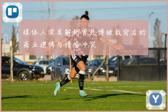媒体人深度解析曾凡博被裁背后的商业逻辑与情感冲突