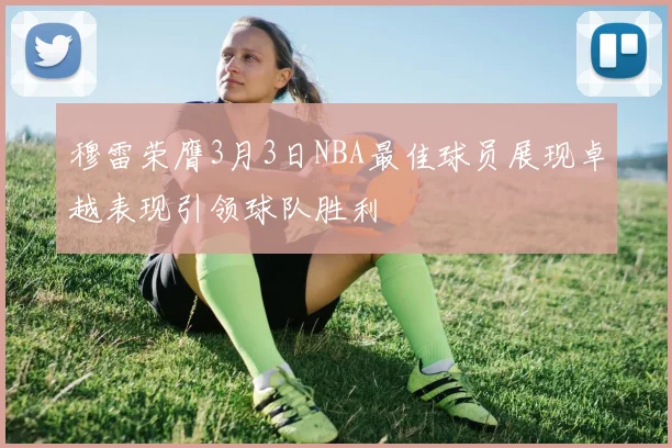 穆雷荣膺3月3日NBA最佳球员展现卓越表现引领球队胜利