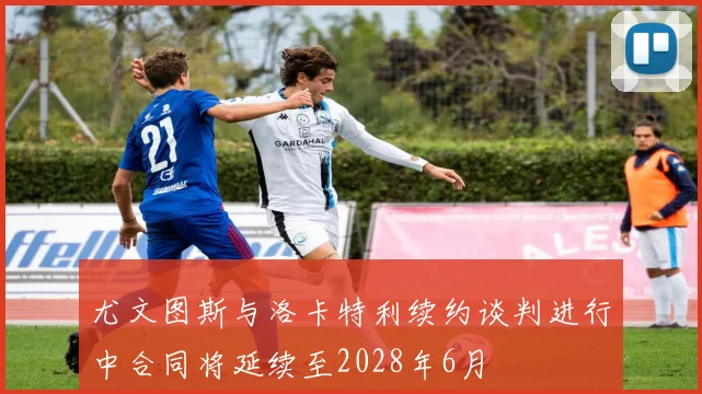 尤文图斯与洛卡特利续约谈判进行中合同将延续至2028年6月