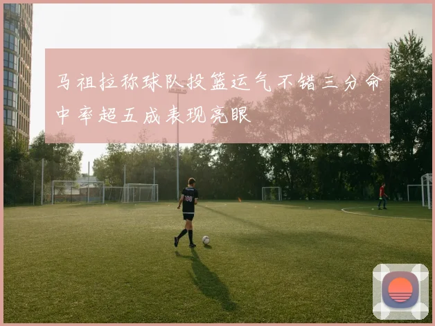 马祖拉称球队投篮运气不错三分命中率超五成表现亮眼