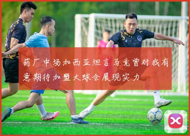 药厂中场加西亚坦言马竞曾对我有意期待加盟大球会展现实力