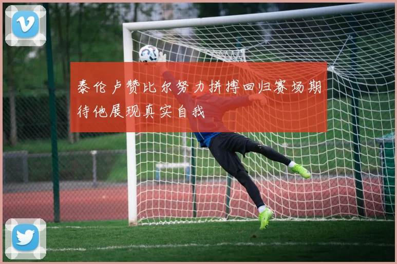 泰伦卢赞比尔努力拼搏回归赛场期待他展现真实自我