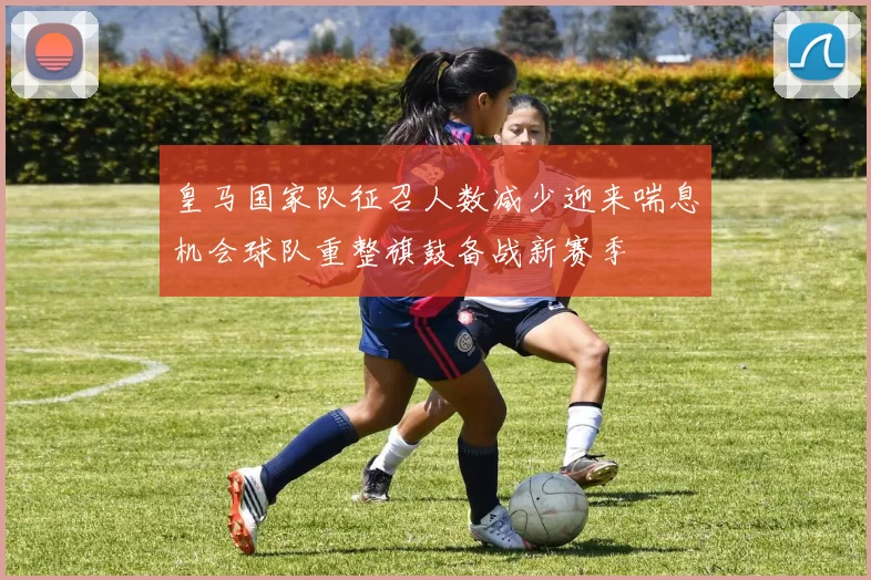 皇马国家队征召人数减少迎来喘息机会球队重整旗鼓备战新赛季