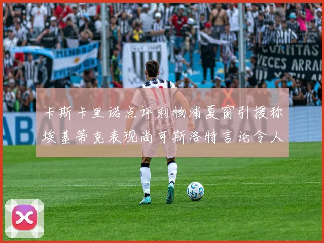 卡斯卡里诺点评利物浦夏窗引援称埃基蒂克表现尚可斯洛特言论令人哭笑不得