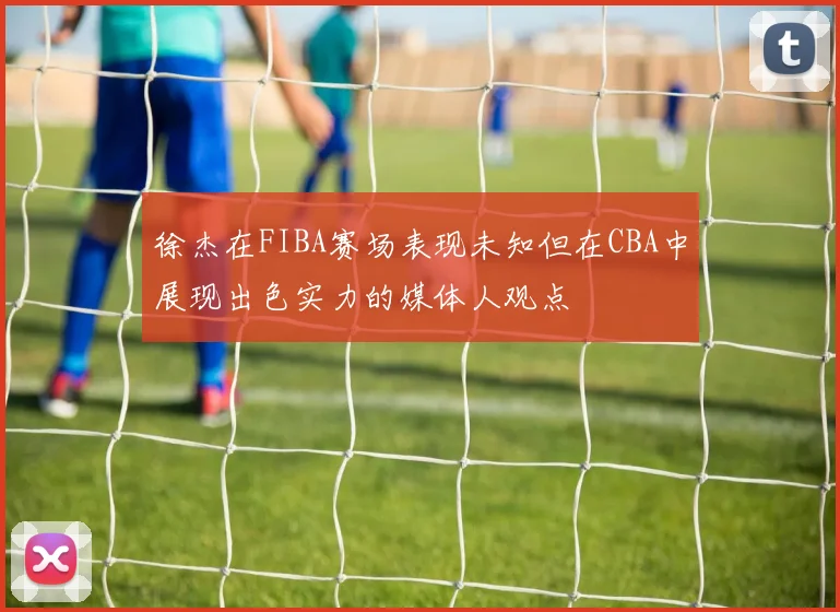 徐杰在FIBA赛场表现未知但在CBA中展现出色实力的媒体人观点