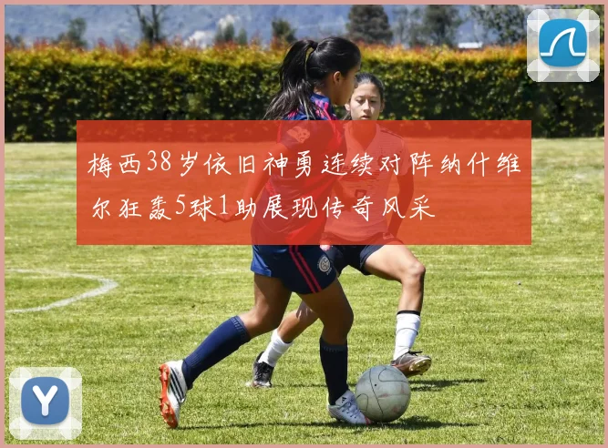 梅西38岁依旧神勇连续对阵纳什维尔狂轰5球1助展现传奇风采