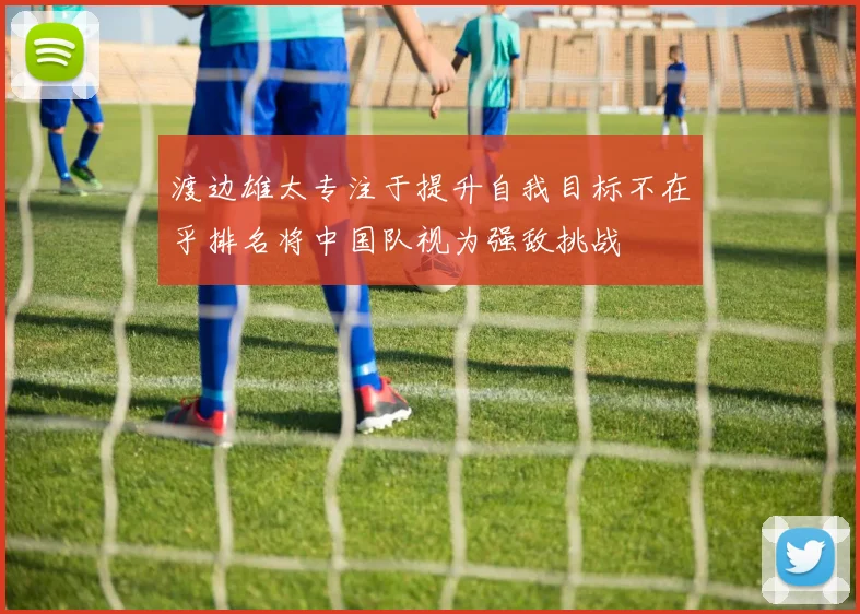 渡边雄太专注于提升自我目标不在乎排名将中国队视为强敌挑战