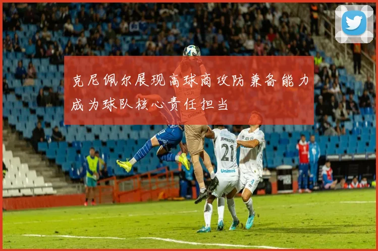 克尼佩尔展现高球商攻防兼备能力成为球队核心责任担当