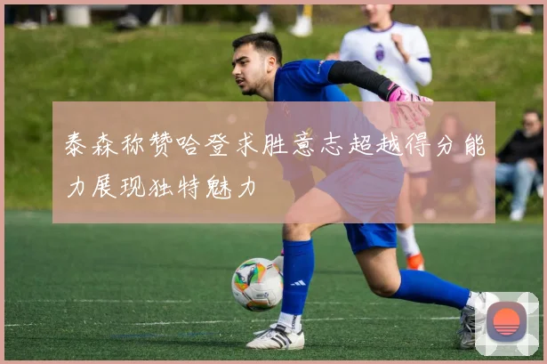 泰森称赞哈登求胜意志超越得分能力展现独特魅力