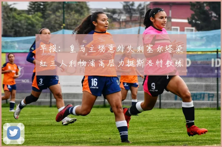 早报：皇马主场意外失利塞尔塔染红三人利物浦高层力挺斯洛特教练