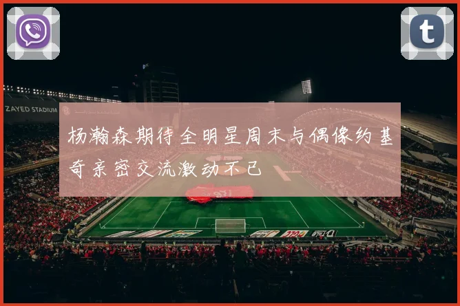杨瀚森期待全明星周末与偶像约基奇亲密交流激动不已