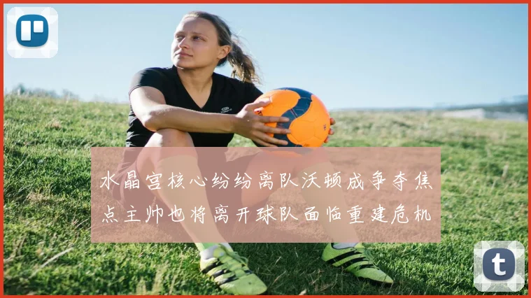 水晶宫核心纷纷离队沃顿成争夺焦点主帅也将离开球队面临重建危机