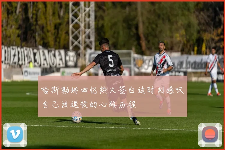 哈斯勒姆回忆热火签白边时刻感叹自己该退役的心路历程