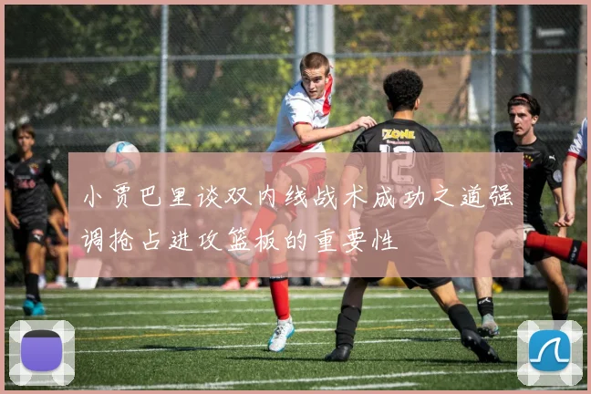 小贾巴里谈双内线战术成功之道强调抢占进攻篮板的重要性