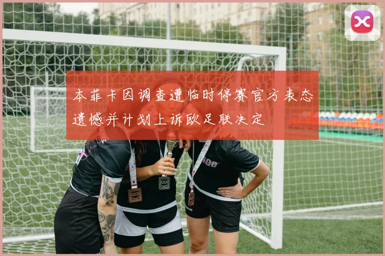 本菲卡因调查遭临时停赛官方表态遗憾并计划上诉欧足联决定