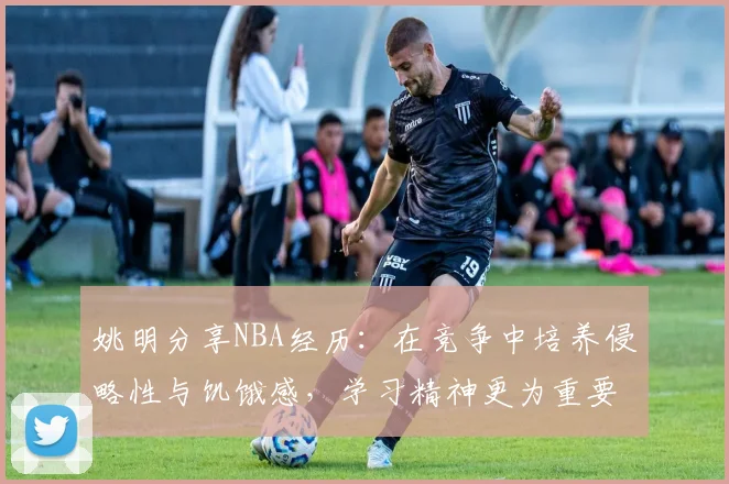 姚明分享NBA经历：在竞争中培养侵略性与饥饿感，学习精神更为重要